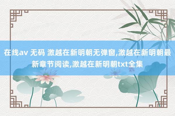 在线av 无码 激越在新明朝无弹窗,激越在新明朝最新章节阅读,激越在新明朝txt全集