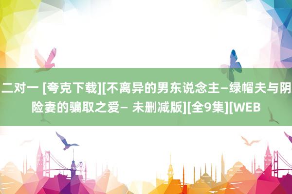 二对一 [夸克下载][不离异的男东说念主―绿帽夫与阴险妻的骗取之爱― 未删减版][全9集][WEB