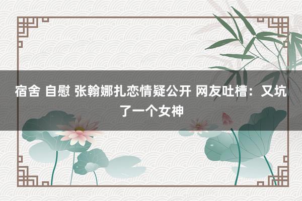 宿舍 自慰 张翰娜扎恋情疑公开 网友吐槽：又坑了一个女神