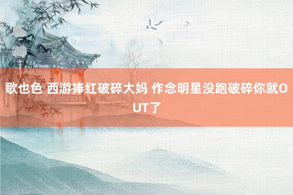 歌也色 西游捧红破碎大妈 作念明星没跑破碎你就OUT了