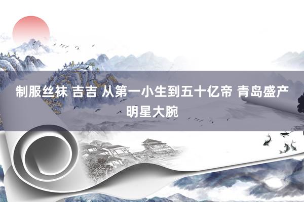 制服丝袜 吉吉 从第一小生到五十亿帝 青岛盛产明星大腕