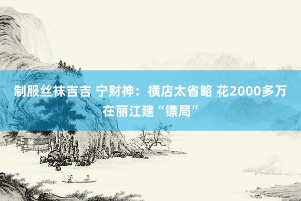 制服丝袜吉吉 宁财神：横店太省略 花2000多万在丽江建“镖局”
