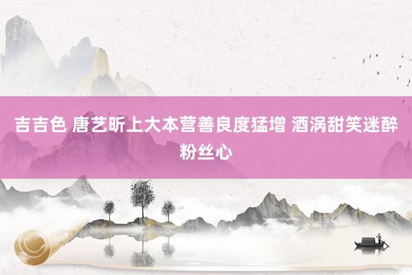 吉吉色 唐艺昕上大本营善良度猛增 酒涡甜笑迷醉粉丝心