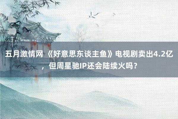 五月激情网 《好意思东谈主鱼》电视剧卖出4.2亿，但周星驰IP还会陆续火吗？