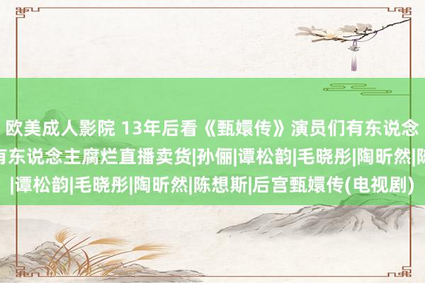 欧美成人影院 13年后看《甄嬛传》演员们有东说念主家庭行状双丰充  有东说念主腐烂直播卖货|孙俪|谭松韵|毛晓彤|陶昕然|陈想斯|后宫甄嬛传(电视剧)