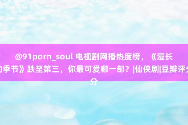 @91porn_soul 电视剧网播热度榜，《漫长的季节》跌至第三，你最可爱哪一部？|仙侠剧|豆瓣评分