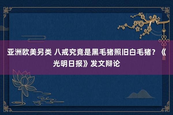 亚洲欧美另类 八戒究竟是黑毛猪照旧白毛猪？《光明日报》发文辩论