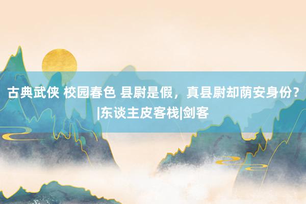 古典武侠 校园春色 县尉是假，真县尉却荫安身份？|东谈主皮客栈|剑客