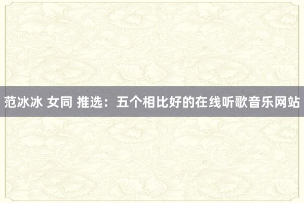 范冰冰 女同 推选：五个相比好的在线听歌音乐网站