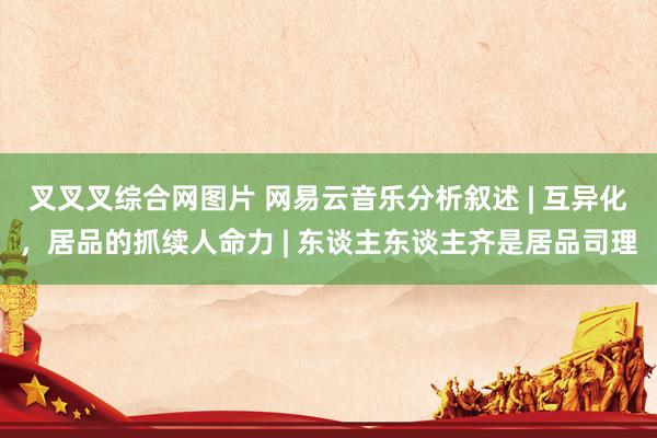 叉叉叉综合网图片 网易云音乐分析叙述 | 互异化，居品的抓续人命力 | 东谈主东谈主齐是居品司理
