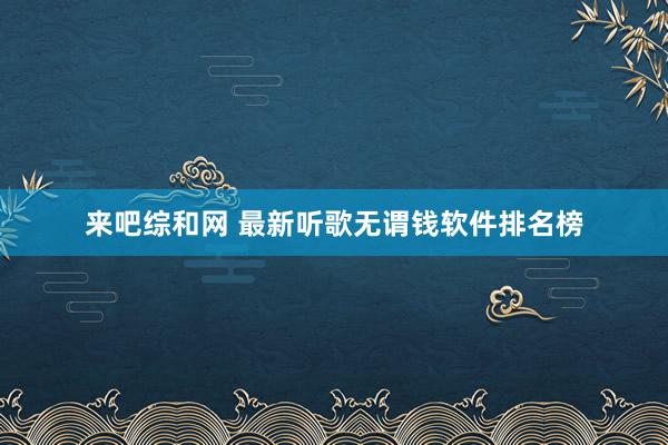 来吧综和网 最新听歌无谓钱软件排名榜