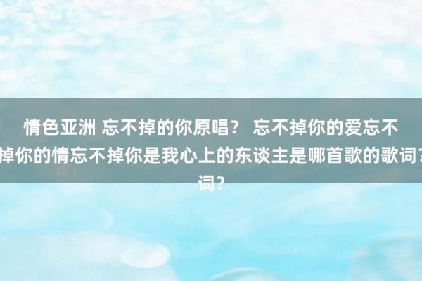 情色亚洲 忘不掉的你原唱？ 忘不掉你的爱忘不掉你的情忘不掉你是我心上的东谈主是哪首歌的歌词？