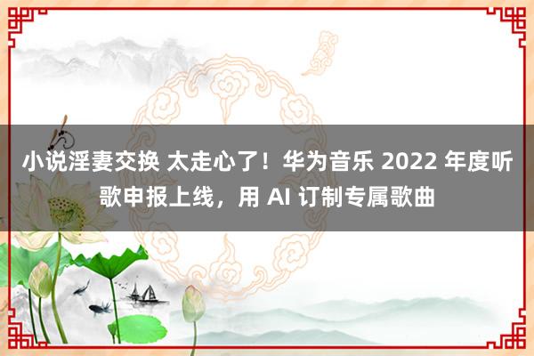 小说淫妻交换 太走心了！华为音乐 2022 年度听歌申报上线，用 AI 订制专属歌曲