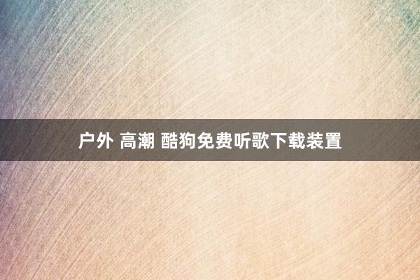 户外 高潮 酷狗免费听歌下载装置