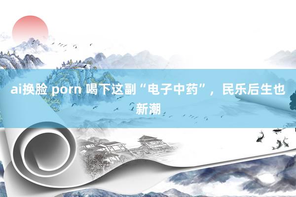 ai换脸 porn 喝下这副“电子中药”，民乐后生也新潮