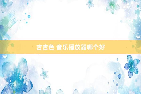 吉吉色 音乐播放器哪个好