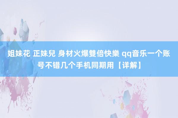 姐妹花 正妹兒 身材火爆雙倍快樂 qq音乐一个账号不错几个手机同期用【详解】
