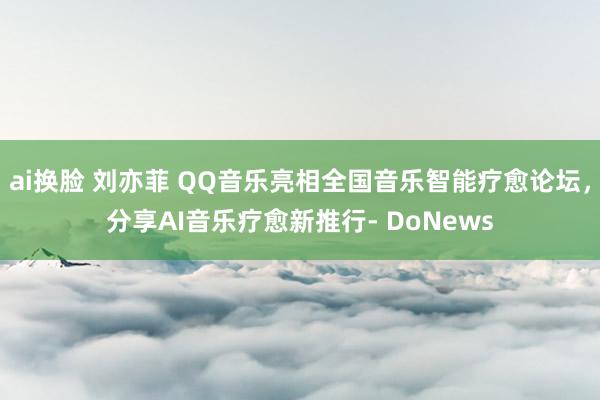ai换脸 刘亦菲 QQ音乐亮相全国音乐智能疗愈论坛，分享AI音乐疗愈新推行- DoNews