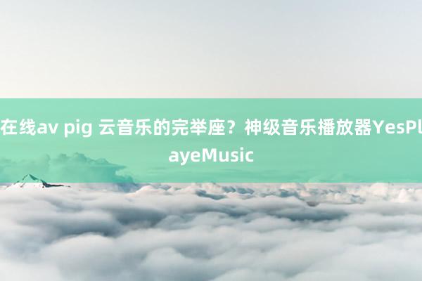 在线av pig 云音乐的完举座？神级音乐播放器YesPlayeMusic
