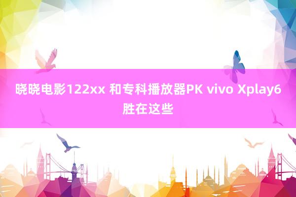晓晓电影122xx 和专科播放器PK vivo Xplay6胜在这些