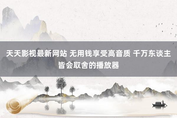 天天影视最新网站 无用钱享受高音质 千万东谈主皆会取舍的播放器