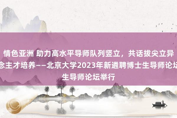 情色亚洲 助力高水平导师队列竖立，共话拔尖立异东说念主才培养——北京大学2023年新遴聘博士生导师论坛举行