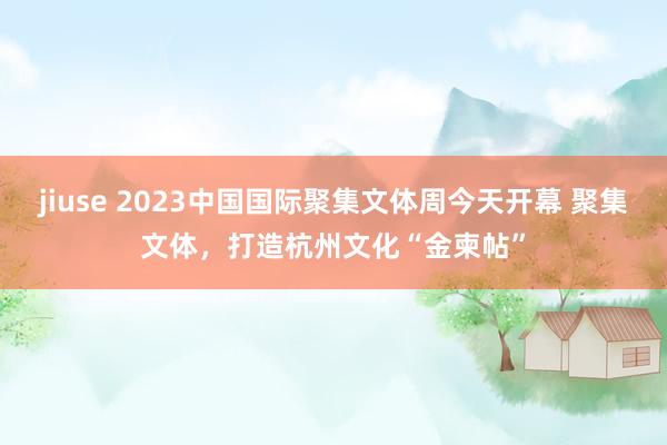 jiuse 2023中国国际聚集文体周今天开幕 聚集文体，打造杭州文化“金柬帖”