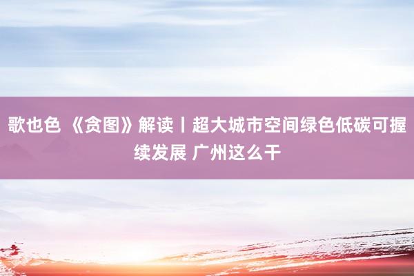 歌也色 《贪图》解读丨超大城市空间绿色低碳可握续发展 广州这么干