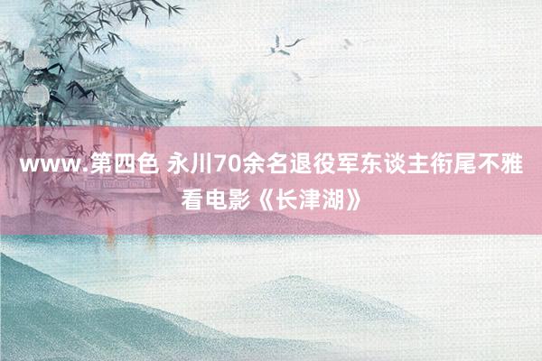 www.第四色 永川70余名退役军东谈主衔尾不雅看电影《长津湖》