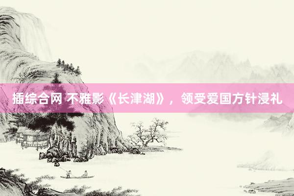 插综合网 不雅影《长津湖》，领受爱国方针浸礼