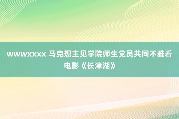 wwwxxxx 马克想主见学院师生党员共同不雅看电影《长津湖》
