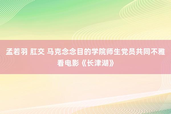 孟若羽 肛交 马克念念目的学院师生党员共同不雅看电影《长津湖》