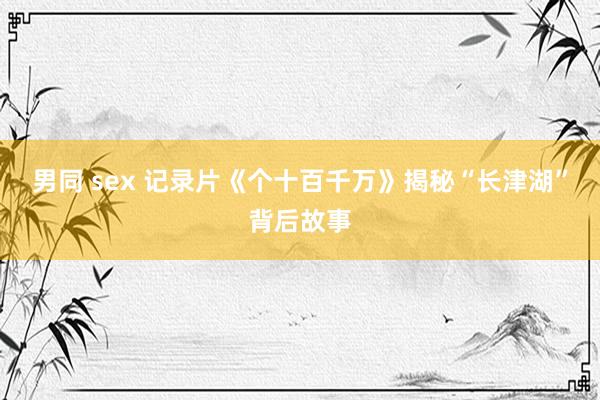 男同 sex 记录片《个十百千万》揭秘“长津湖”背后故事