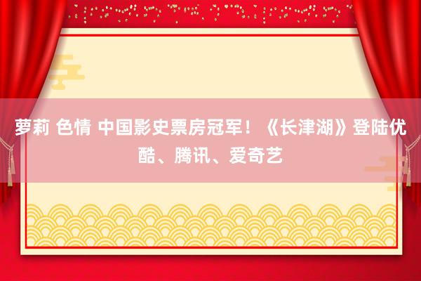 萝莉 色情 中国影史票房冠军！《长津湖》登陆优酷、腾讯、爱奇艺