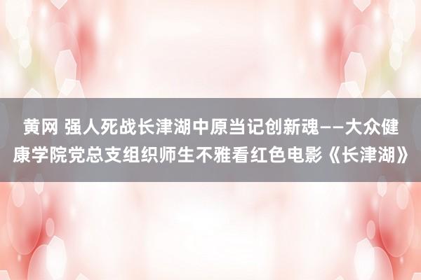 黄网 强人死战长津湖中原当记创新魂——大众健康学院党总支组织师生不雅看红色电影《长津湖》