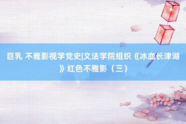 巨乳 不雅影视学党史|文法学院组织《冰血长津湖》红色不雅影（三）
