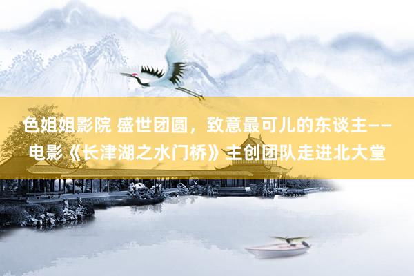 色姐姐影院 盛世团圆，致意最可儿的东谈主——电影《长津湖之水门桥》主创团队走进北大堂