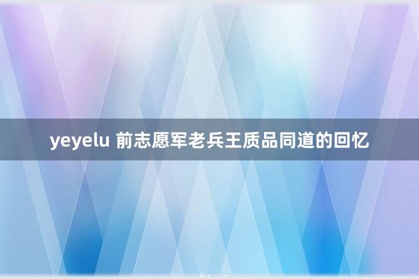 yeyelu 前志愿军老兵王质品同道的回忆