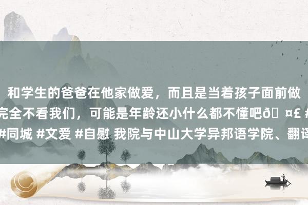 和学生的爸爸在他家做爱，而且是当着孩子面前做爱，太刺激了，孩子完全不看我们，可能是年龄还小什么都不懂吧🤣 #同城 #文爱 #自慰 我院与中山大学异邦语学院、翻译学院订立对口救援公约