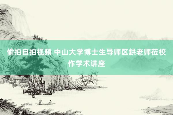 偷拍自拍视频 中山大学博士生导师区鉷老师莅校作学术讲座