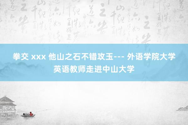 拳交 xxx 他山之石不错攻玉--- 外语学院大学英语教师走进中山大学