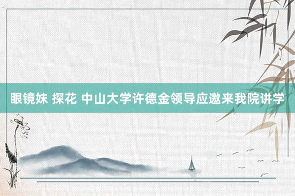 眼镜妹 探花 中山大学许德金领导应邀来我院讲学