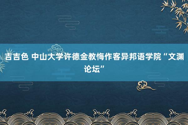 吉吉色 中山大学许德金教悔作客异邦语学院“文渊论坛”