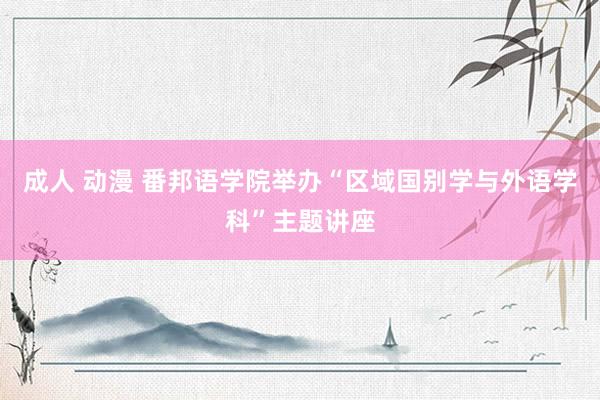 成人 动漫 番邦语学院举办“区域国别学与外语学科”主题讲座