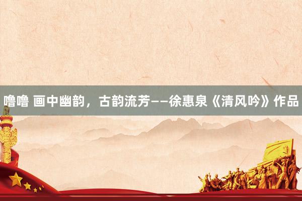 噜噜 画中幽韵，古韵流芳——徐惠泉《清风吟》作品