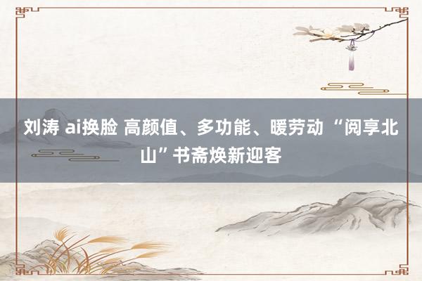 刘涛 ai换脸 高颜值、多功能、暖劳动 “阅享北山”书斋焕新迎客