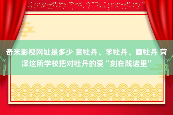 奇米影视网址是多少 赏牡丹、学牡丹、画牡丹 菏泽这所学校把对牡丹的爱“刻在践诺里”