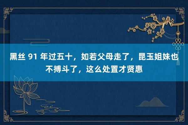 黑丝 91 年过五十，如若父母走了，昆玉姐妹也不搏斗了，这么处置才贤惠
