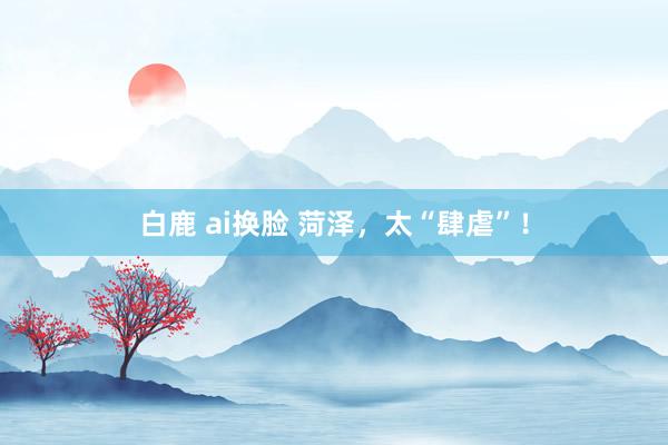 白鹿 ai换脸 菏泽，太“肆虐”！