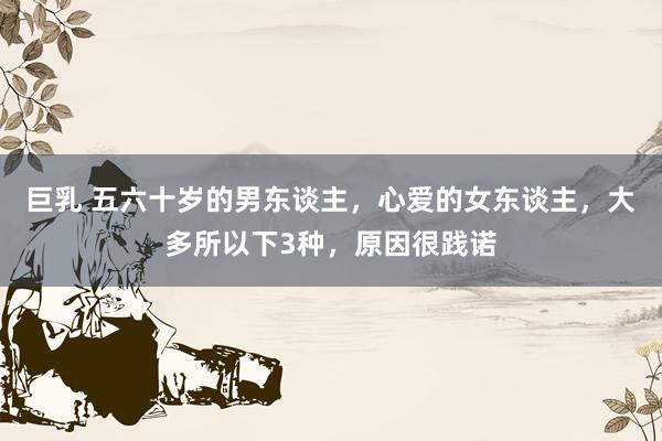 巨乳 五六十岁的男东谈主，心爱的女东谈主，大多所以下3种，原因很践诺
